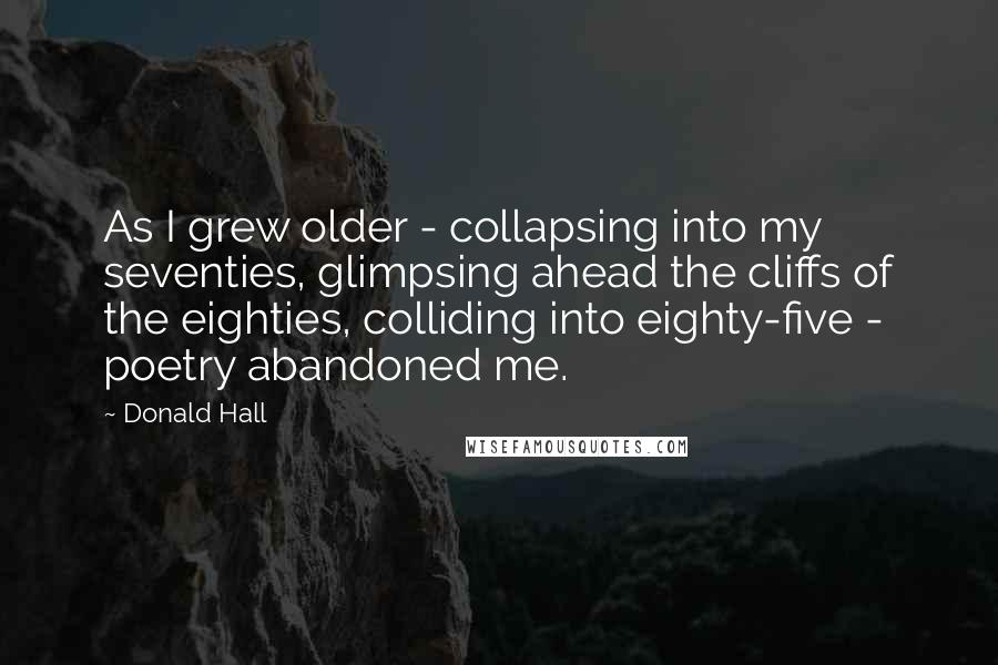 Donald Hall Quotes: As I grew older - collapsing into my seventies, glimpsing ahead the cliffs of the eighties, colliding into eighty-five - poetry abandoned me.