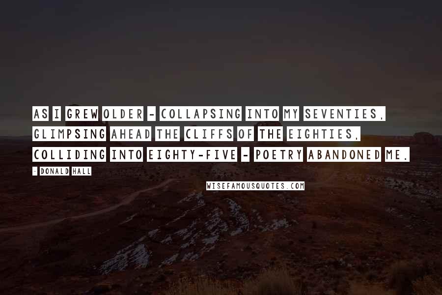 Donald Hall Quotes: As I grew older - collapsing into my seventies, glimpsing ahead the cliffs of the eighties, colliding into eighty-five - poetry abandoned me.