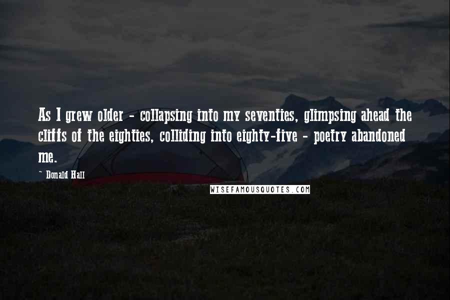 Donald Hall Quotes: As I grew older - collapsing into my seventies, glimpsing ahead the cliffs of the eighties, colliding into eighty-five - poetry abandoned me.