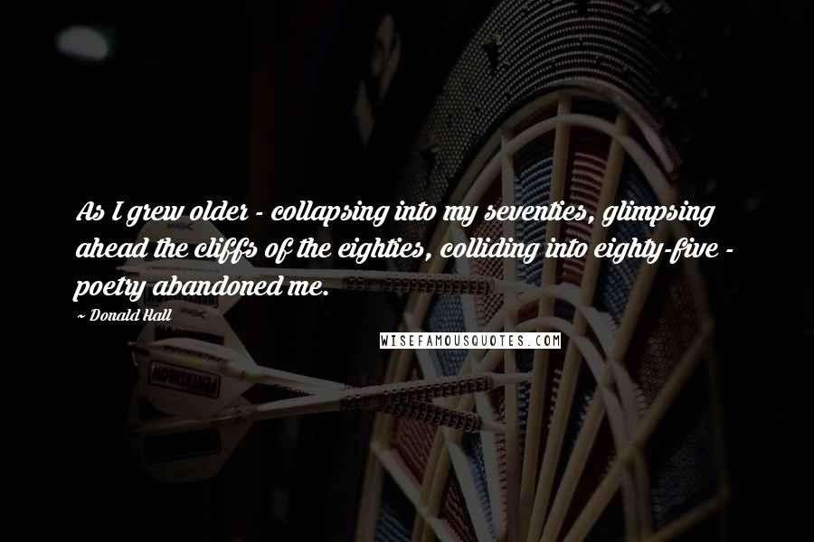 Donald Hall Quotes: As I grew older - collapsing into my seventies, glimpsing ahead the cliffs of the eighties, colliding into eighty-five - poetry abandoned me.