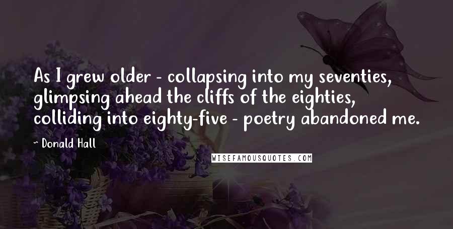 Donald Hall Quotes: As I grew older - collapsing into my seventies, glimpsing ahead the cliffs of the eighties, colliding into eighty-five - poetry abandoned me.