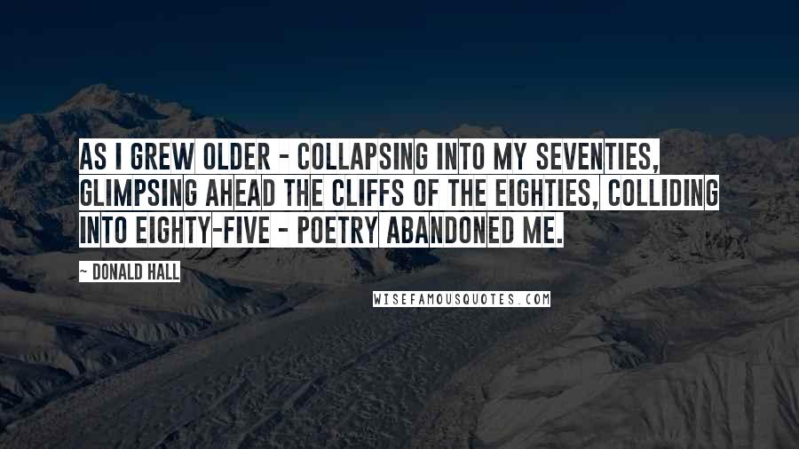 Donald Hall Quotes: As I grew older - collapsing into my seventies, glimpsing ahead the cliffs of the eighties, colliding into eighty-five - poetry abandoned me.