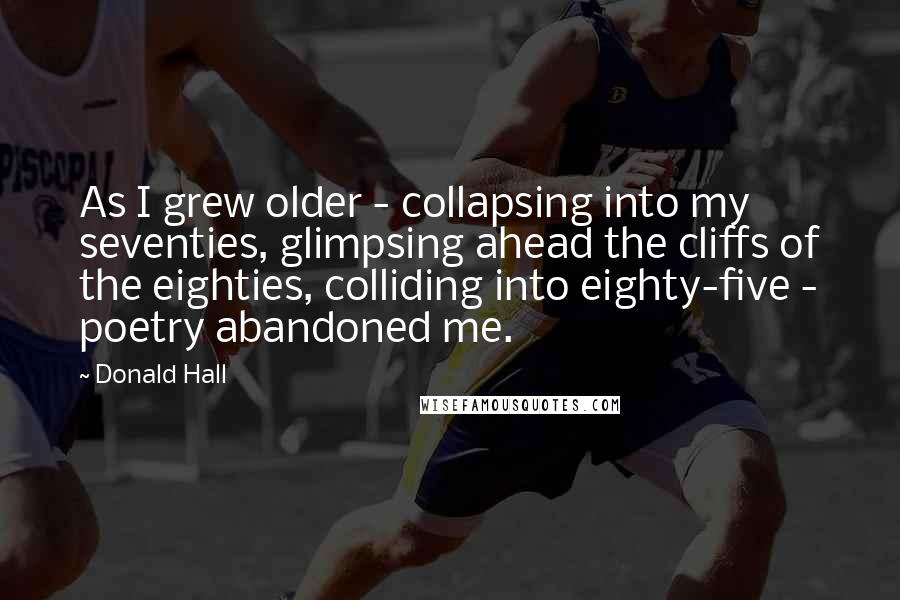 Donald Hall Quotes: As I grew older - collapsing into my seventies, glimpsing ahead the cliffs of the eighties, colliding into eighty-five - poetry abandoned me.