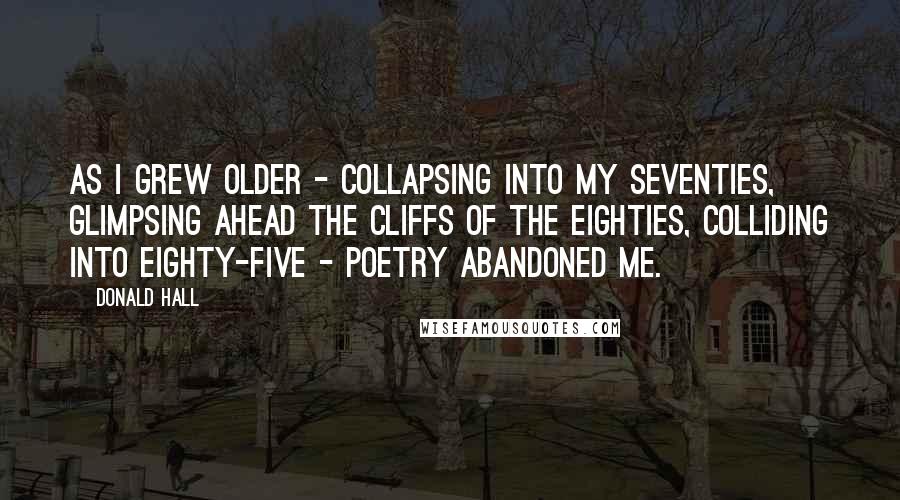 Donald Hall Quotes: As I grew older - collapsing into my seventies, glimpsing ahead the cliffs of the eighties, colliding into eighty-five - poetry abandoned me.