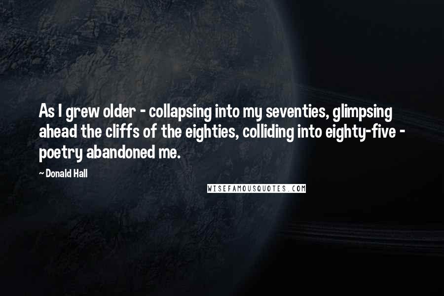 Donald Hall Quotes: As I grew older - collapsing into my seventies, glimpsing ahead the cliffs of the eighties, colliding into eighty-five - poetry abandoned me.