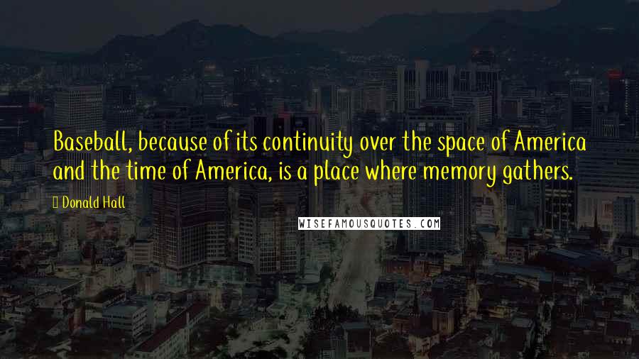 Donald Hall Quotes: Baseball, because of its continuity over the space of America and the time of America, is a place where memory gathers.
