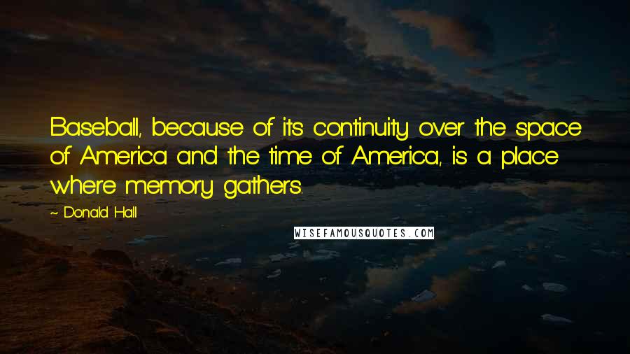 Donald Hall Quotes: Baseball, because of its continuity over the space of America and the time of America, is a place where memory gathers.