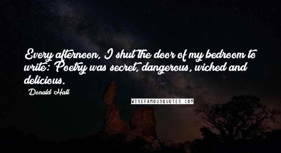 Donald Hall Quotes: Every afternoon, I shut the door of my bedroom to write: Poetry was secret, dangerous, wicked and delicious.