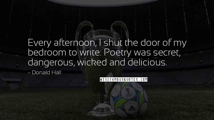 Donald Hall Quotes: Every afternoon, I shut the door of my bedroom to write: Poetry was secret, dangerous, wicked and delicious.