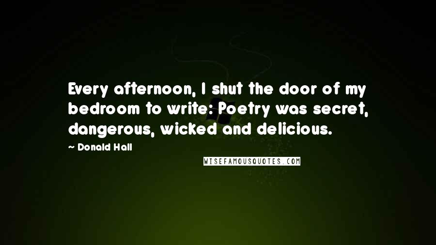 Donald Hall Quotes: Every afternoon, I shut the door of my bedroom to write: Poetry was secret, dangerous, wicked and delicious.