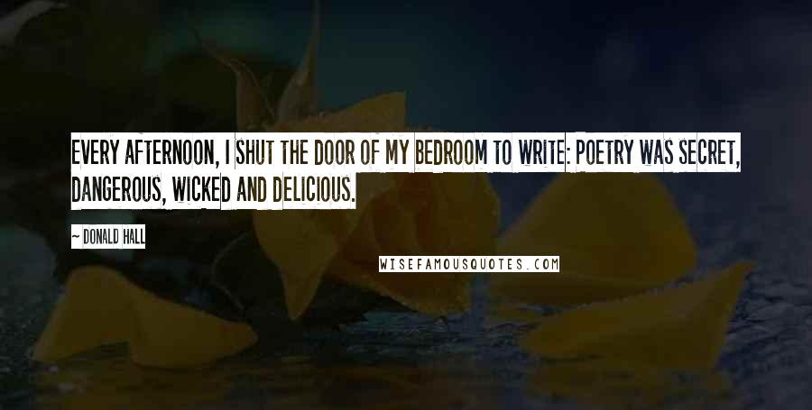 Donald Hall Quotes: Every afternoon, I shut the door of my bedroom to write: Poetry was secret, dangerous, wicked and delicious.