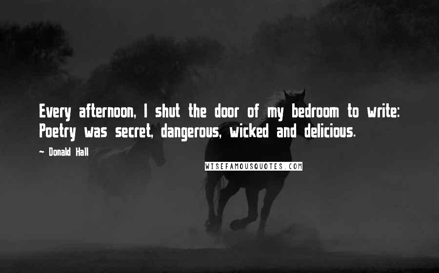 Donald Hall Quotes: Every afternoon, I shut the door of my bedroom to write: Poetry was secret, dangerous, wicked and delicious.