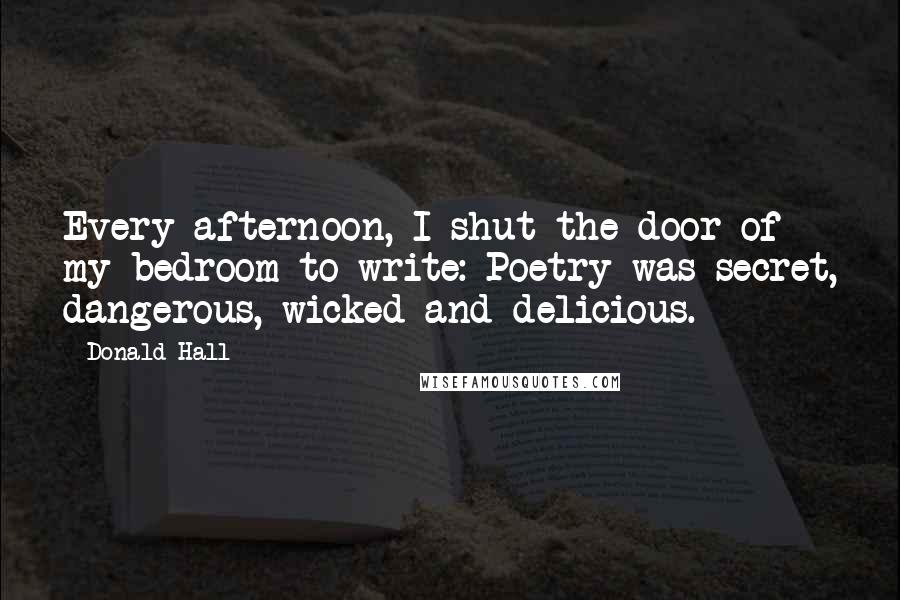 Donald Hall Quotes: Every afternoon, I shut the door of my bedroom to write: Poetry was secret, dangerous, wicked and delicious.