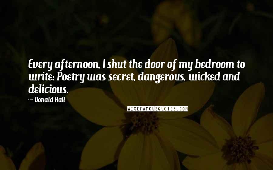 Donald Hall Quotes: Every afternoon, I shut the door of my bedroom to write: Poetry was secret, dangerous, wicked and delicious.