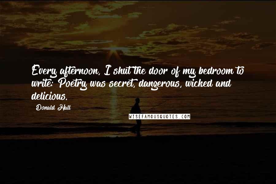 Donald Hall Quotes: Every afternoon, I shut the door of my bedroom to write: Poetry was secret, dangerous, wicked and delicious.