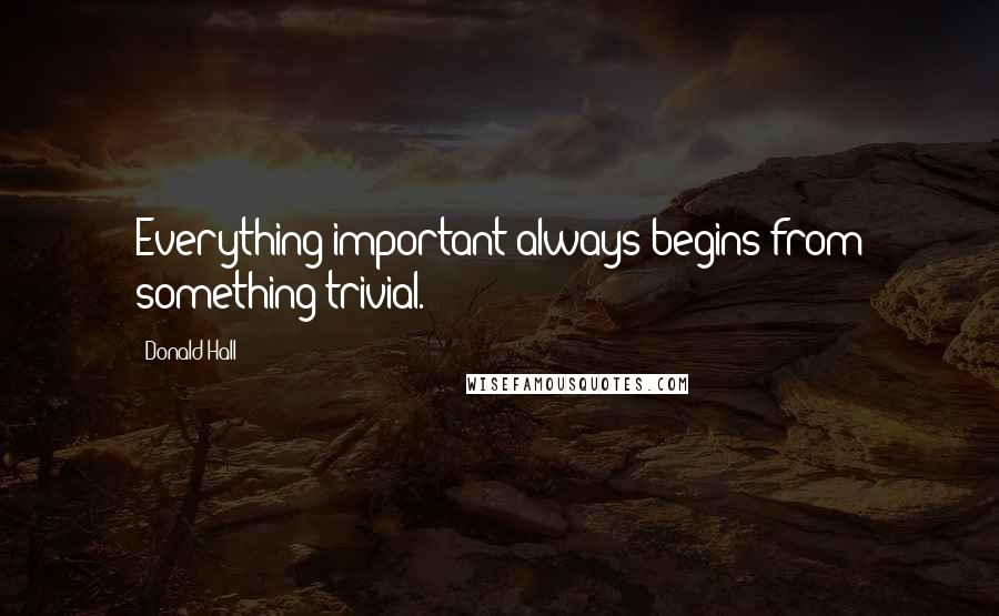 Donald Hall Quotes: Everything important always begins from something trivial.