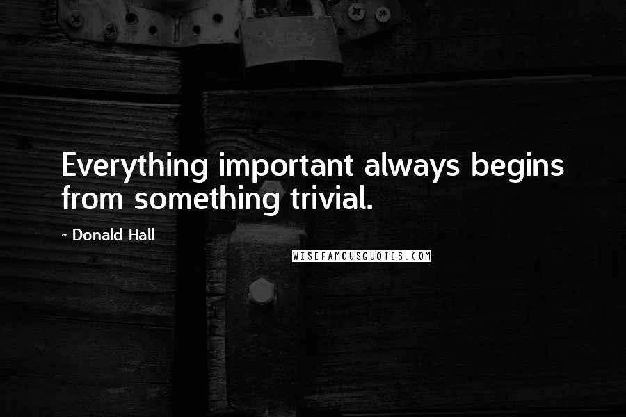 Donald Hall Quotes: Everything important always begins from something trivial.