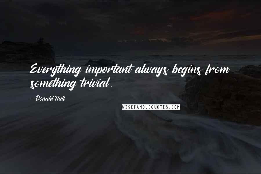 Donald Hall Quotes: Everything important always begins from something trivial.