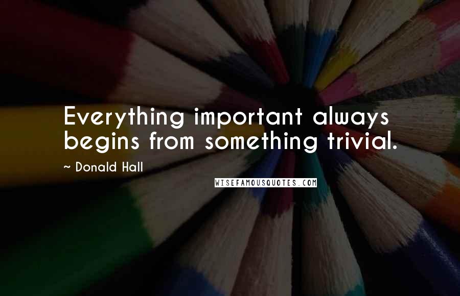 Donald Hall Quotes: Everything important always begins from something trivial.