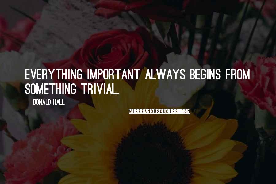 Donald Hall Quotes: Everything important always begins from something trivial.