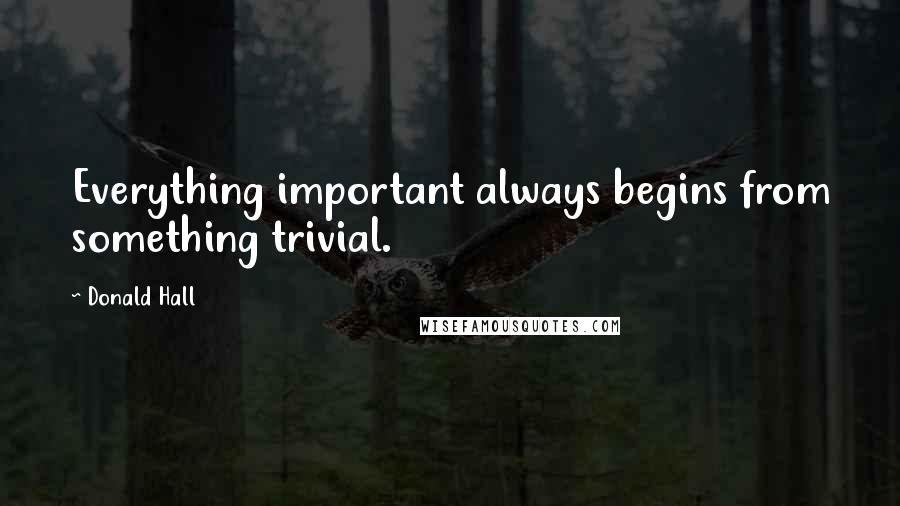 Donald Hall Quotes: Everything important always begins from something trivial.