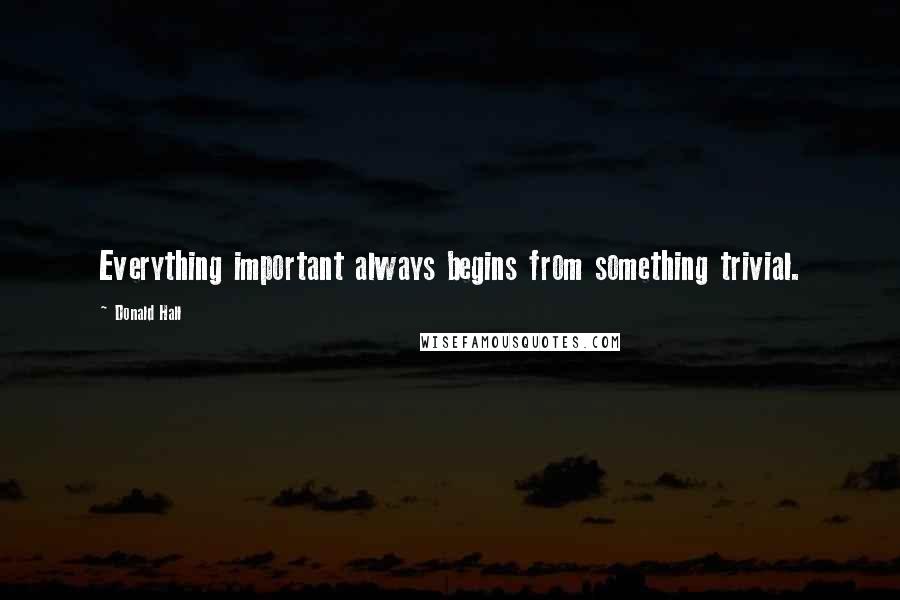 Donald Hall Quotes: Everything important always begins from something trivial.