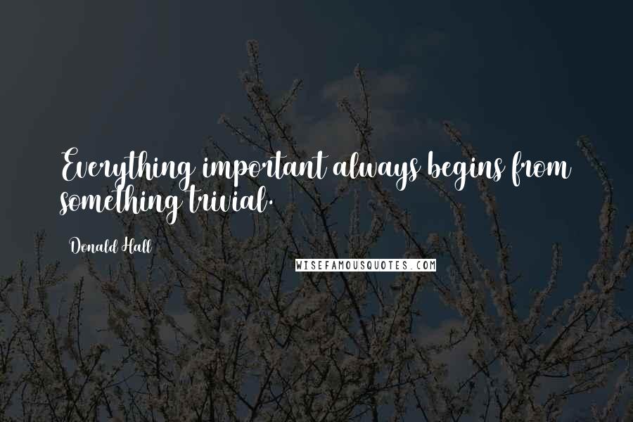 Donald Hall Quotes: Everything important always begins from something trivial.