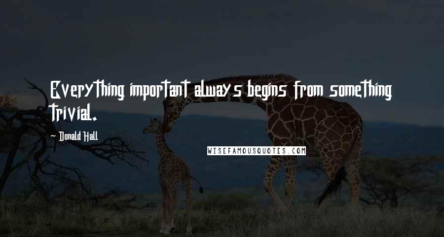 Donald Hall Quotes: Everything important always begins from something trivial.