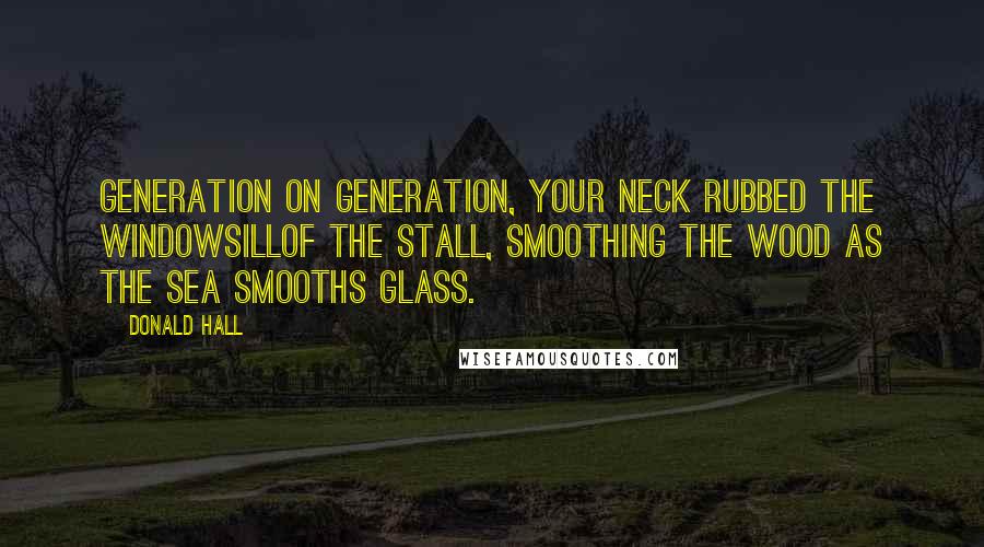 Donald Hall Quotes: Generation on generation, your neck rubbed the windowsillof the stall, smoothing the wood as the sea smooths glass.