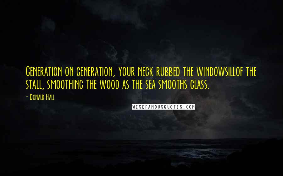 Donald Hall Quotes: Generation on generation, your neck rubbed the windowsillof the stall, smoothing the wood as the sea smooths glass.