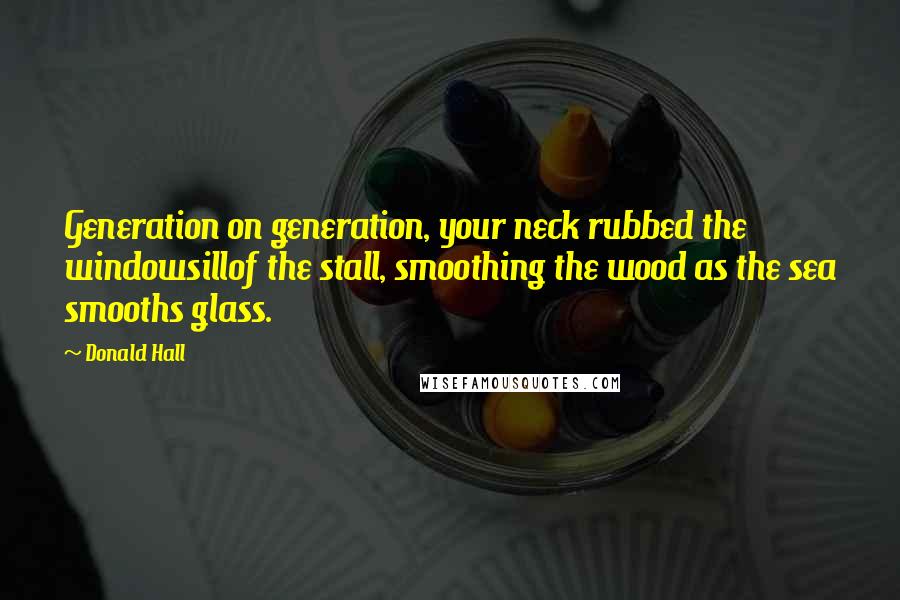 Donald Hall Quotes: Generation on generation, your neck rubbed the windowsillof the stall, smoothing the wood as the sea smooths glass.
