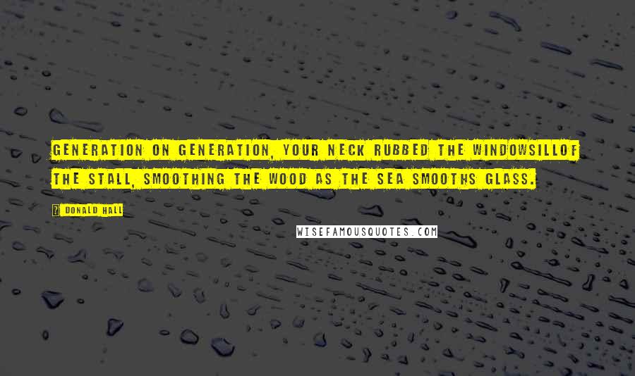 Donald Hall Quotes: Generation on generation, your neck rubbed the windowsillof the stall, smoothing the wood as the sea smooths glass.