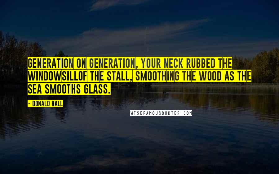 Donald Hall Quotes: Generation on generation, your neck rubbed the windowsillof the stall, smoothing the wood as the sea smooths glass.