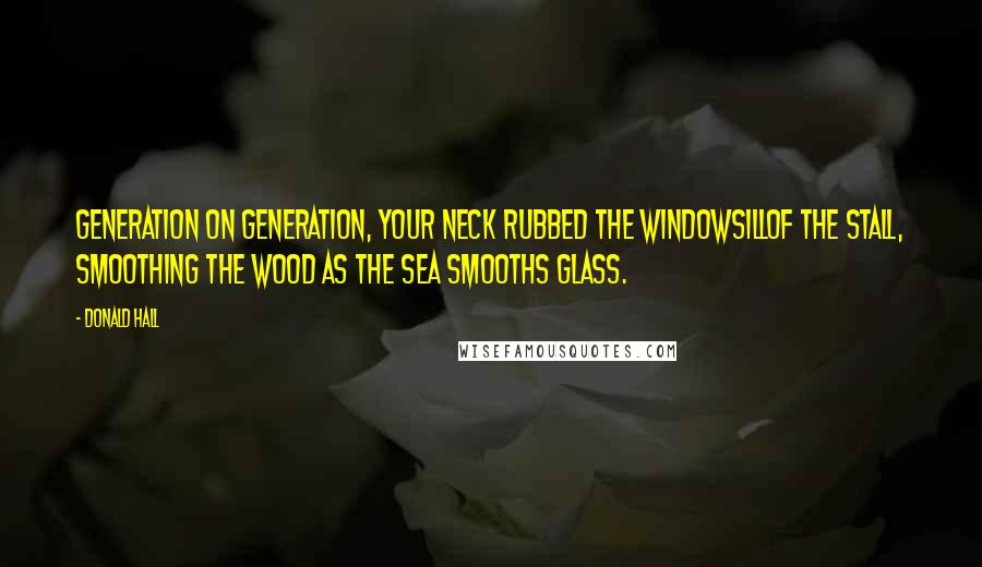 Donald Hall Quotes: Generation on generation, your neck rubbed the windowsillof the stall, smoothing the wood as the sea smooths glass.