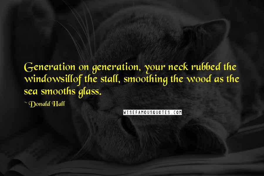 Donald Hall Quotes: Generation on generation, your neck rubbed the windowsillof the stall, smoothing the wood as the sea smooths glass.