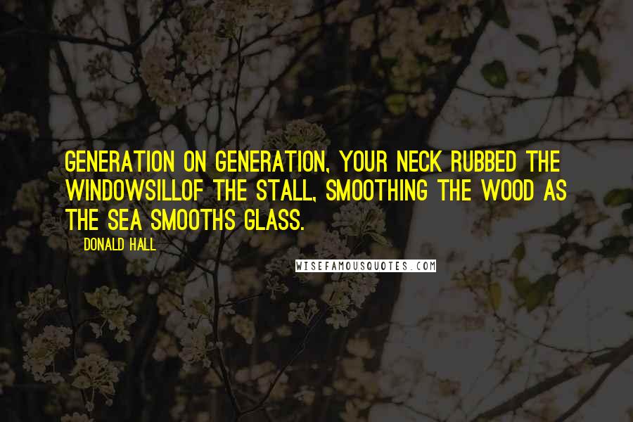 Donald Hall Quotes: Generation on generation, your neck rubbed the windowsillof the stall, smoothing the wood as the sea smooths glass.