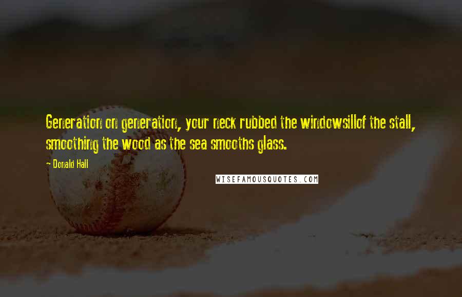 Donald Hall Quotes: Generation on generation, your neck rubbed the windowsillof the stall, smoothing the wood as the sea smooths glass.