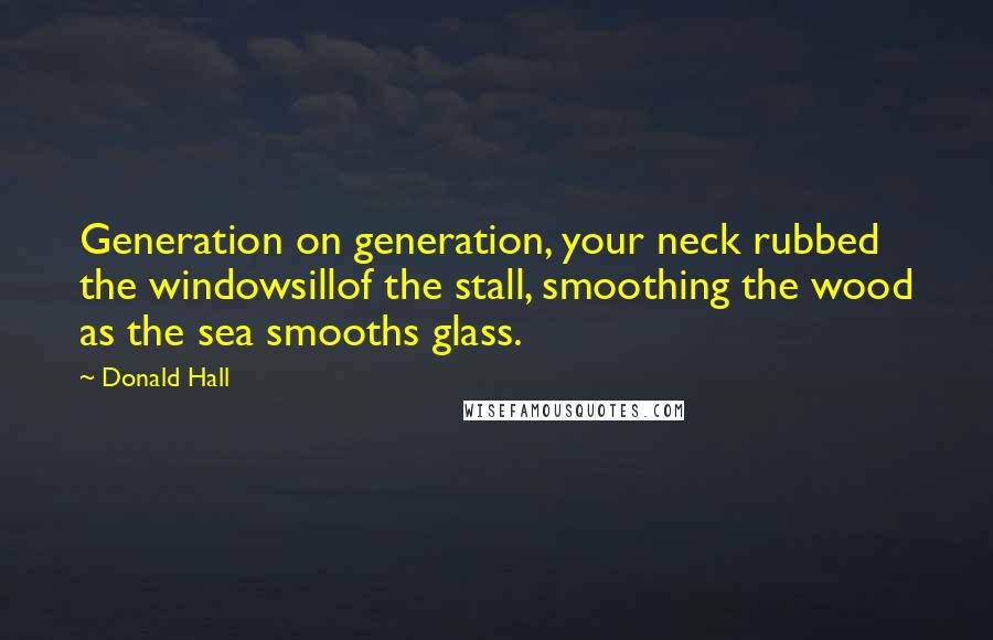 Donald Hall Quotes: Generation on generation, your neck rubbed the windowsillof the stall, smoothing the wood as the sea smooths glass.