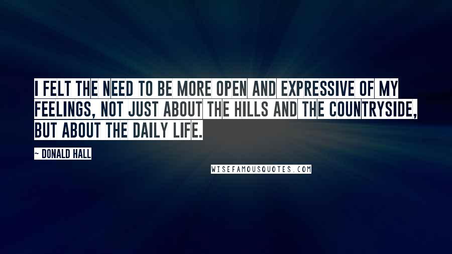 Donald Hall Quotes: I felt the need to be more open and expressive of my feelings, not just about the hills and the countryside, but about the daily life.