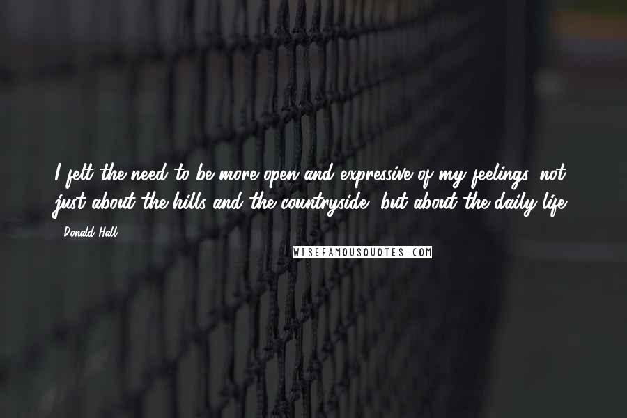 Donald Hall Quotes: I felt the need to be more open and expressive of my feelings, not just about the hills and the countryside, but about the daily life.