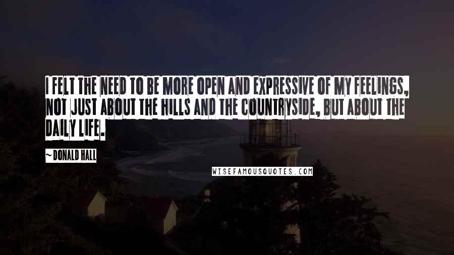 Donald Hall Quotes: I felt the need to be more open and expressive of my feelings, not just about the hills and the countryside, but about the daily life.