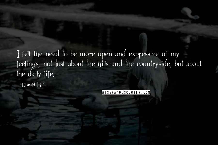 Donald Hall Quotes: I felt the need to be more open and expressive of my feelings, not just about the hills and the countryside, but about the daily life.