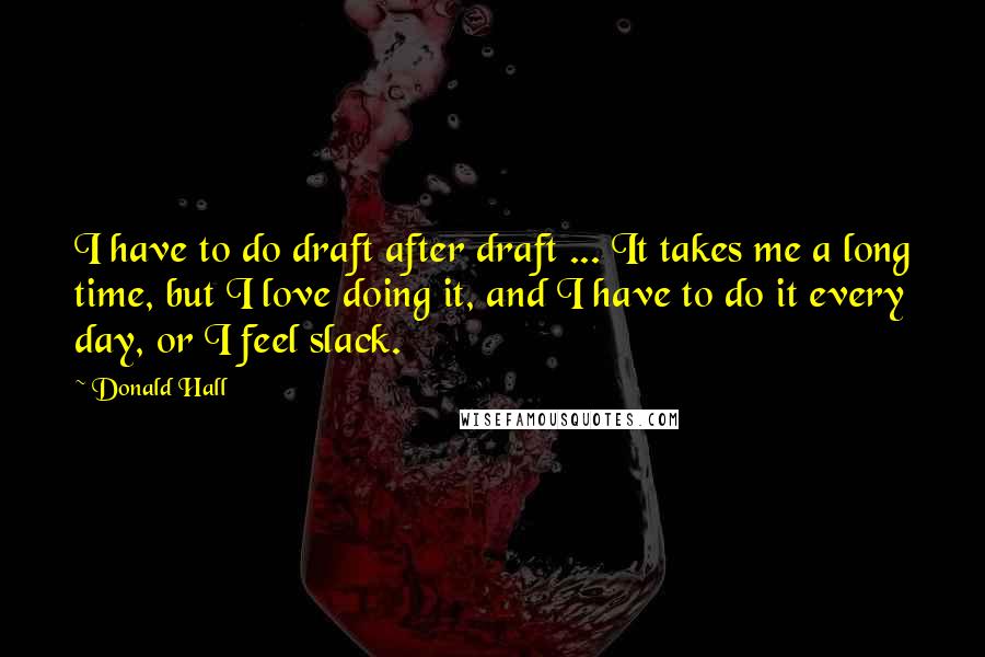 Donald Hall Quotes: I have to do draft after draft ... It takes me a long time, but I love doing it, and I have to do it every day, or I feel slack.