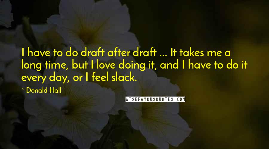 Donald Hall Quotes: I have to do draft after draft ... It takes me a long time, but I love doing it, and I have to do it every day, or I feel slack.