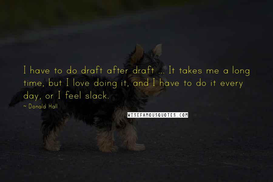 Donald Hall Quotes: I have to do draft after draft ... It takes me a long time, but I love doing it, and I have to do it every day, or I feel slack.