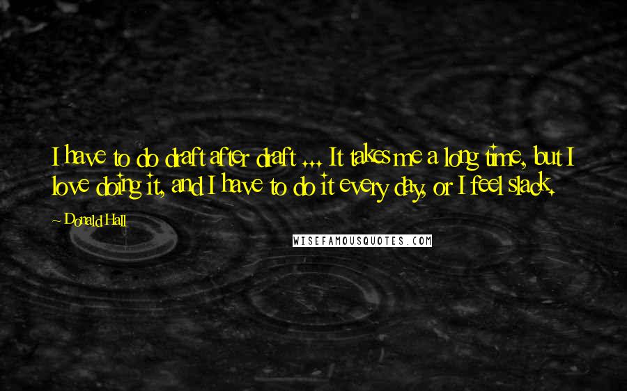 Donald Hall Quotes: I have to do draft after draft ... It takes me a long time, but I love doing it, and I have to do it every day, or I feel slack.