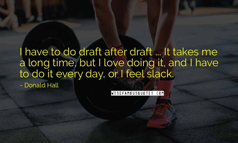 Donald Hall Quotes: I have to do draft after draft ... It takes me a long time, but I love doing it, and I have to do it every day, or I feel slack.