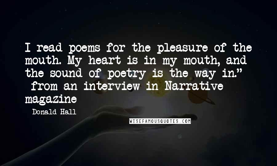 Donald Hall Quotes: I read poems for the pleasure of the mouth. My heart is in my mouth, and the sound of poetry is the way in." ~from an interview in Narrative magazine