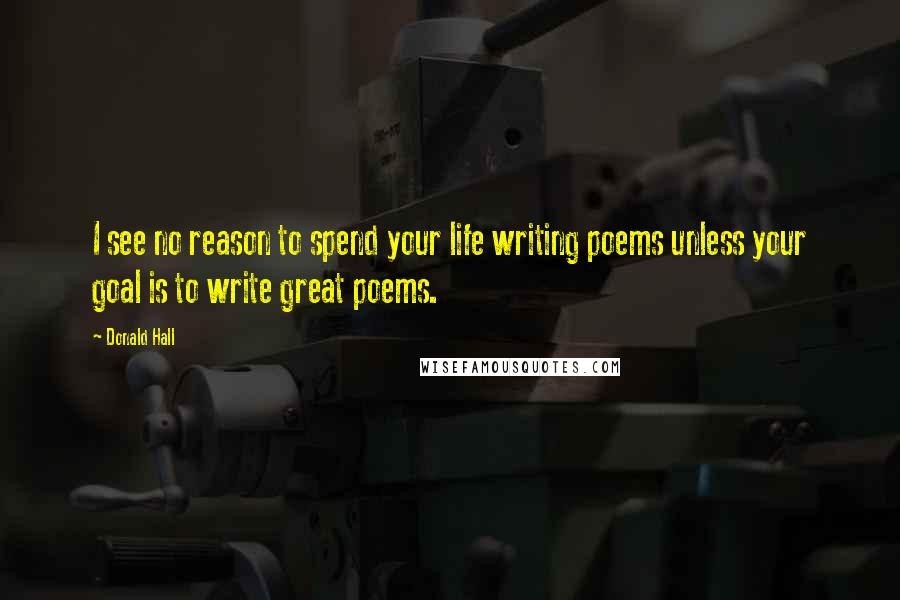 Donald Hall Quotes: I see no reason to spend your life writing poems unless your goal is to write great poems.