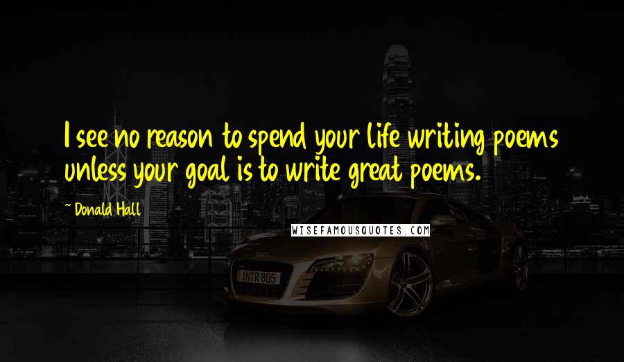 Donald Hall Quotes: I see no reason to spend your life writing poems unless your goal is to write great poems.